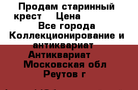 Продам старинный крест  › Цена ­ 20 000 - Все города Коллекционирование и антиквариат » Антиквариат   . Московская обл.,Реутов г.